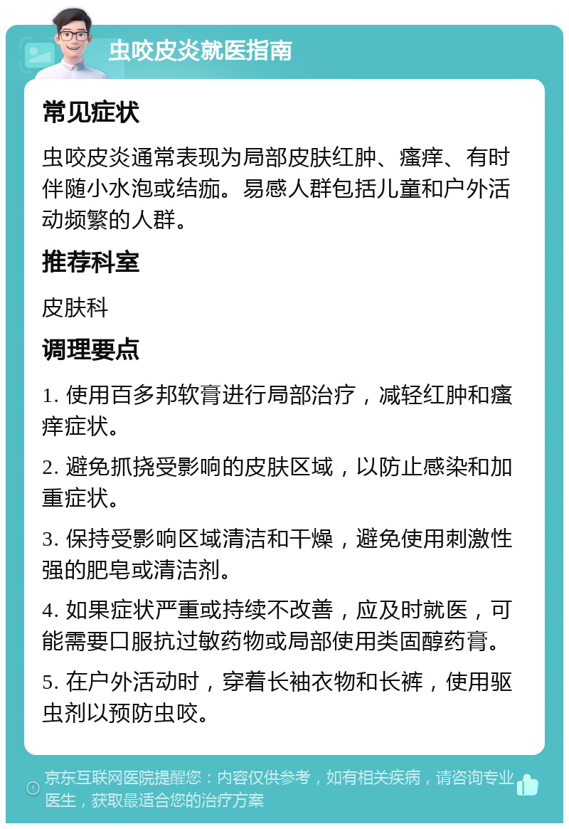 虫咬皮炎就医指南 常见症状 虫咬皮炎通常表现为局部皮肤红肿、瘙痒、有时伴随小水泡或结痂。易感人群包括儿童和户外活动频繁的人群。 推荐科室 皮肤科 调理要点 1. 使用百多邦软膏进行局部治疗，减轻红肿和瘙痒症状。 2. 避免抓挠受影响的皮肤区域，以防止感染和加重症状。 3. 保持受影响区域清洁和干燥，避免使用刺激性强的肥皂或清洁剂。 4. 如果症状严重或持续不改善，应及时就医，可能需要口服抗过敏药物或局部使用类固醇药膏。 5. 在户外活动时，穿着长袖衣物和长裤，使用驱虫剂以预防虫咬。