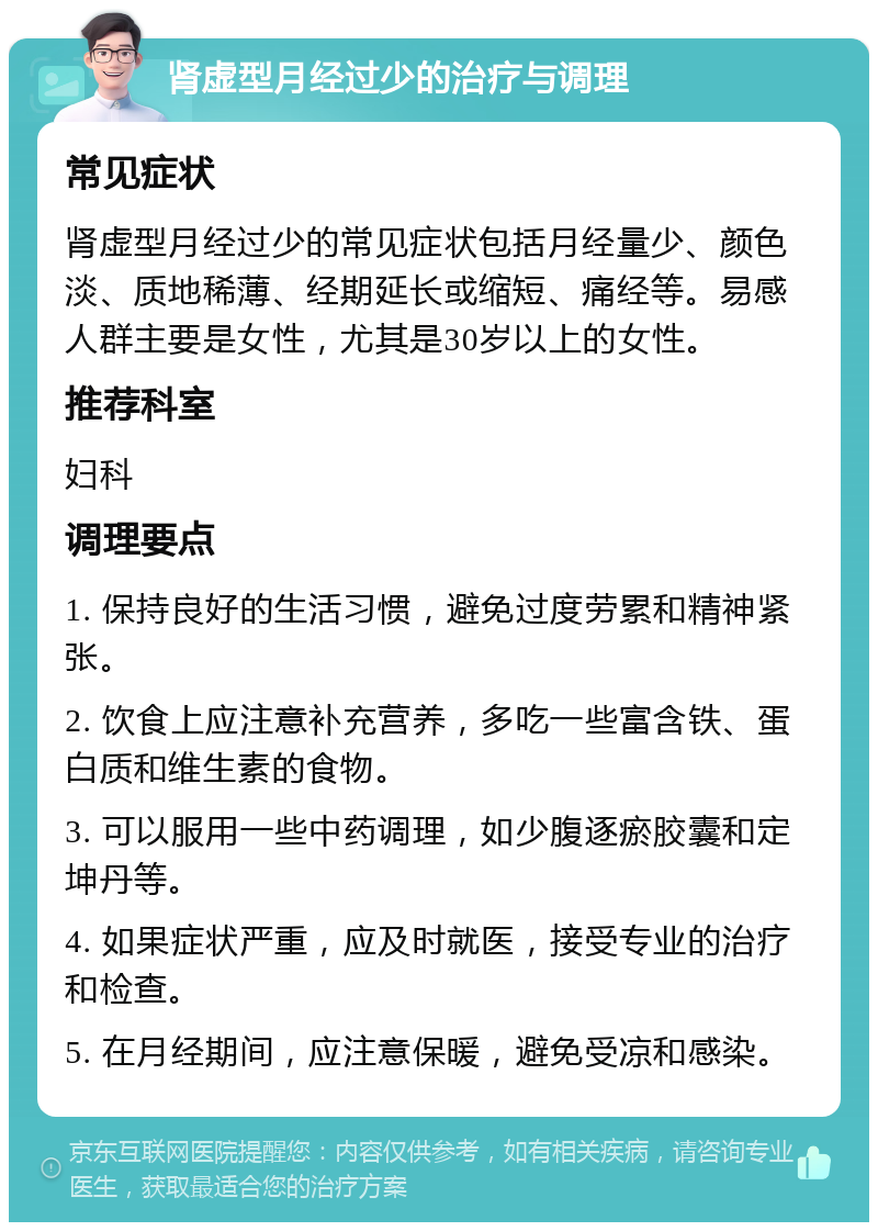 肾虚型月经过少的治疗与调理 常见症状 肾虚型月经过少的常见症状包括月经量少、颜色淡、质地稀薄、经期延长或缩短、痛经等。易感人群主要是女性，尤其是30岁以上的女性。 推荐科室 妇科 调理要点 1. 保持良好的生活习惯，避免过度劳累和精神紧张。 2. 饮食上应注意补充营养，多吃一些富含铁、蛋白质和维生素的食物。 3. 可以服用一些中药调理，如少腹逐瘀胶囊和定坤丹等。 4. 如果症状严重，应及时就医，接受专业的治疗和检查。 5. 在月经期间，应注意保暖，避免受凉和感染。