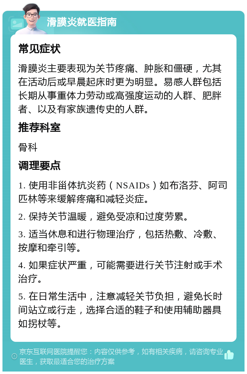 滑膜炎就医指南 常见症状 滑膜炎主要表现为关节疼痛、肿胀和僵硬，尤其在活动后或早晨起床时更为明显。易感人群包括长期从事重体力劳动或高强度运动的人群、肥胖者、以及有家族遗传史的人群。 推荐科室 骨科 调理要点 1. 使用非甾体抗炎药（NSAIDs）如布洛芬、阿司匹林等来缓解疼痛和减轻炎症。 2. 保持关节温暖，避免受凉和过度劳累。 3. 适当休息和进行物理治疗，包括热敷、冷敷、按摩和牵引等。 4. 如果症状严重，可能需要进行关节注射或手术治疗。 5. 在日常生活中，注意减轻关节负担，避免长时间站立或行走，选择合适的鞋子和使用辅助器具如拐杖等。