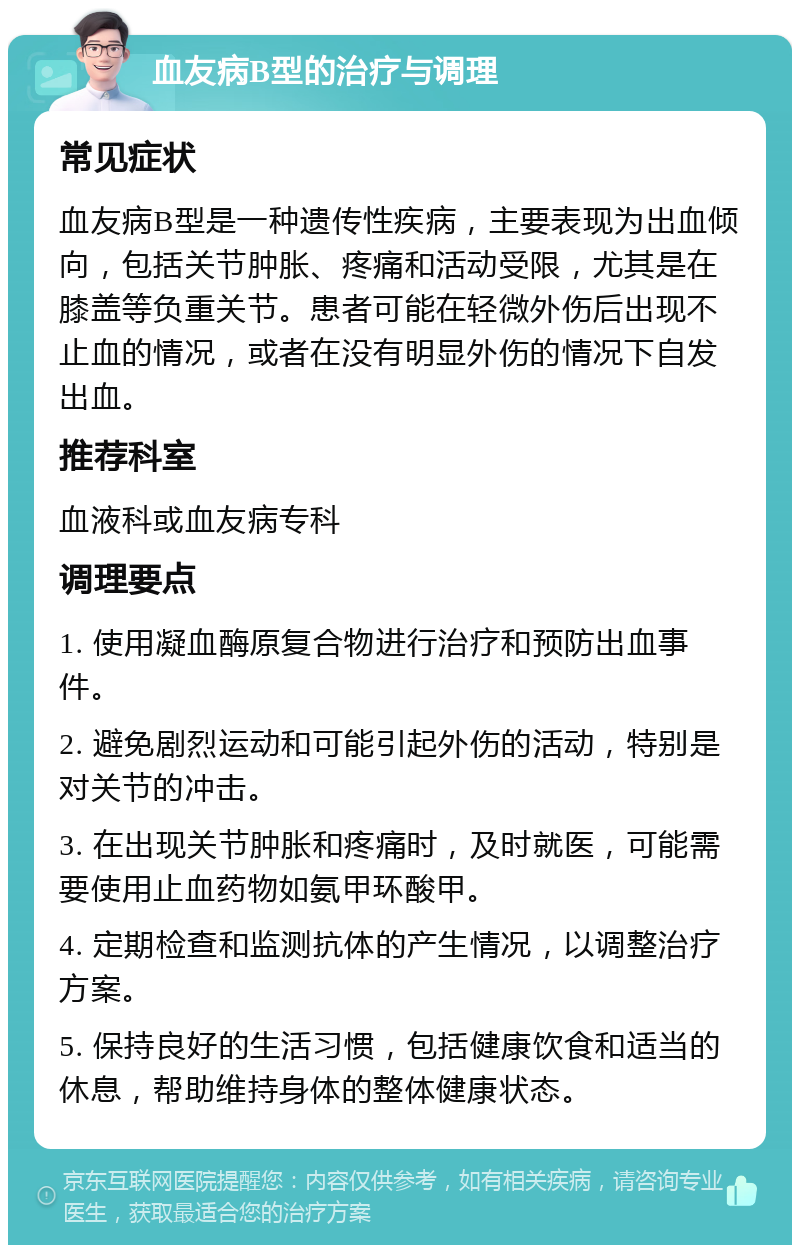 血友病B型的治疗与调理 常见症状 血友病B型是一种遗传性疾病，主要表现为出血倾向，包括关节肿胀、疼痛和活动受限，尤其是在膝盖等负重关节。患者可能在轻微外伤后出现不止血的情况，或者在没有明显外伤的情况下自发出血。 推荐科室 血液科或血友病专科 调理要点 1. 使用凝血酶原复合物进行治疗和预防出血事件。 2. 避免剧烈运动和可能引起外伤的活动，特别是对关节的冲击。 3. 在出现关节肿胀和疼痛时，及时就医，可能需要使用止血药物如氨甲环酸甲。 4. 定期检查和监测抗体的产生情况，以调整治疗方案。 5. 保持良好的生活习惯，包括健康饮食和适当的休息，帮助维持身体的整体健康状态。