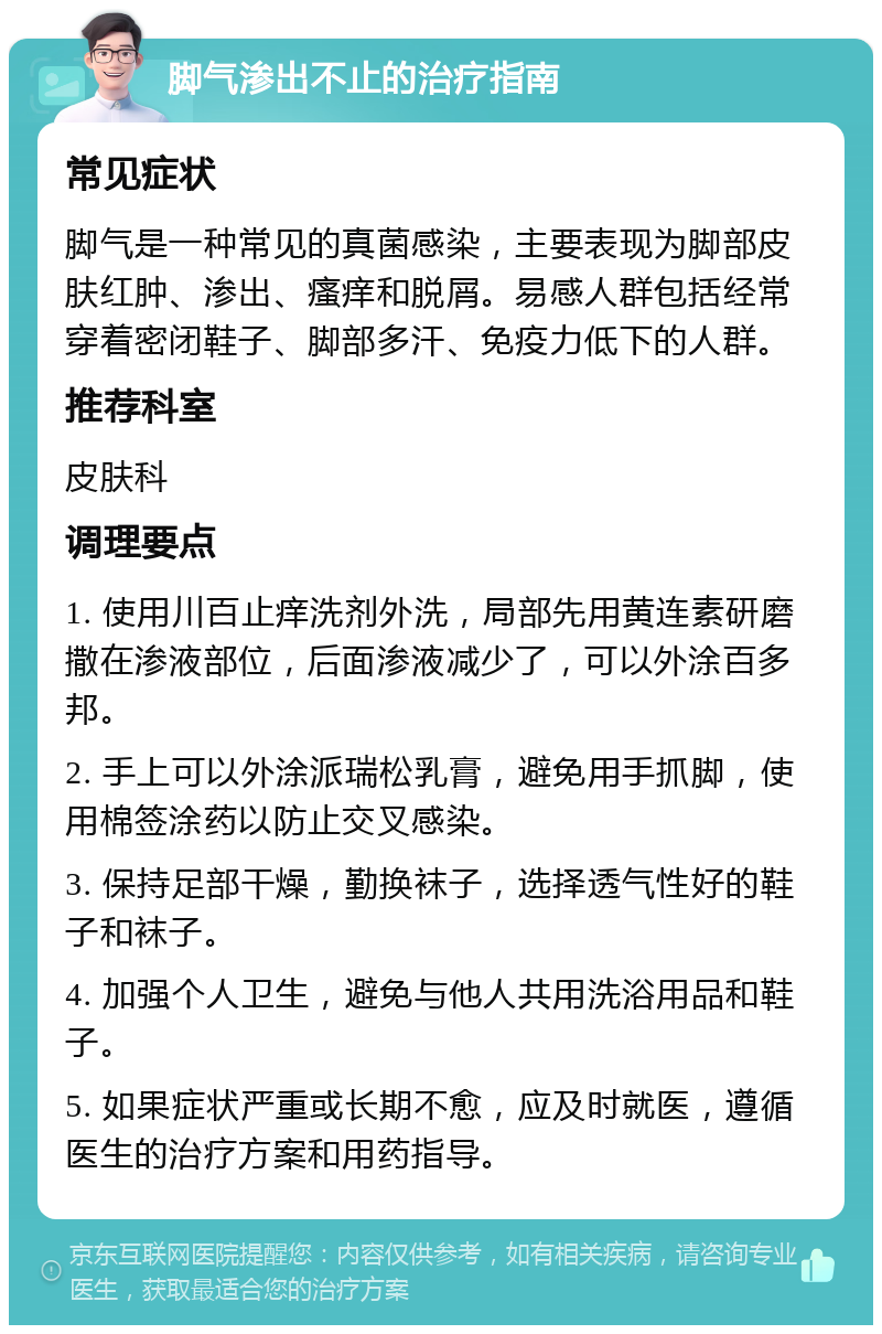 脚气渗出不止的治疗指南 常见症状 脚气是一种常见的真菌感染，主要表现为脚部皮肤红肿、渗出、瘙痒和脱屑。易感人群包括经常穿着密闭鞋子、脚部多汗、免疫力低下的人群。 推荐科室 皮肤科 调理要点 1. 使用川百止痒洗剂外洗，局部先用黄连素研磨撒在渗液部位，后面渗液减少了，可以外涂百多邦。 2. 手上可以外涂派瑞松乳膏，避免用手抓脚，使用棉签涂药以防止交叉感染。 3. 保持足部干燥，勤换袜子，选择透气性好的鞋子和袜子。 4. 加强个人卫生，避免与他人共用洗浴用品和鞋子。 5. 如果症状严重或长期不愈，应及时就医，遵循医生的治疗方案和用药指导。