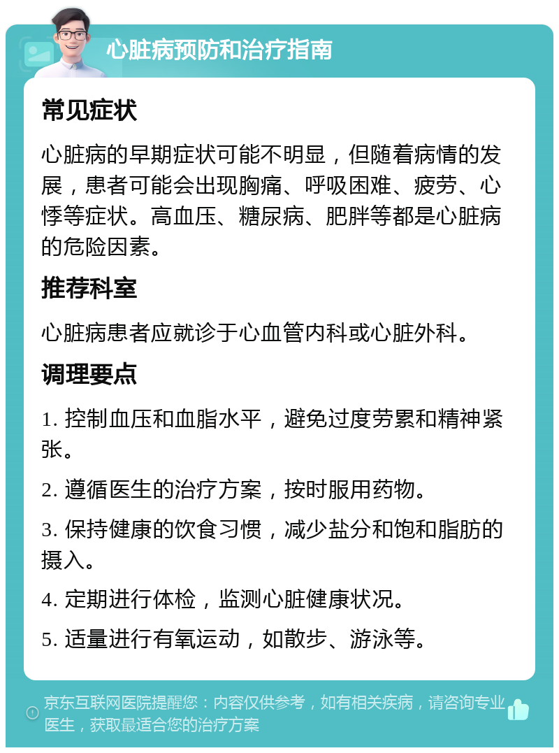 心脏病预防和治疗指南 常见症状 心脏病的早期症状可能不明显，但随着病情的发展，患者可能会出现胸痛、呼吸困难、疲劳、心悸等症状。高血压、糖尿病、肥胖等都是心脏病的危险因素。 推荐科室 心脏病患者应就诊于心血管内科或心脏外科。 调理要点 1. 控制血压和血脂水平，避免过度劳累和精神紧张。 2. 遵循医生的治疗方案，按时服用药物。 3. 保持健康的饮食习惯，减少盐分和饱和脂肪的摄入。 4. 定期进行体检，监测心脏健康状况。 5. 适量进行有氧运动，如散步、游泳等。