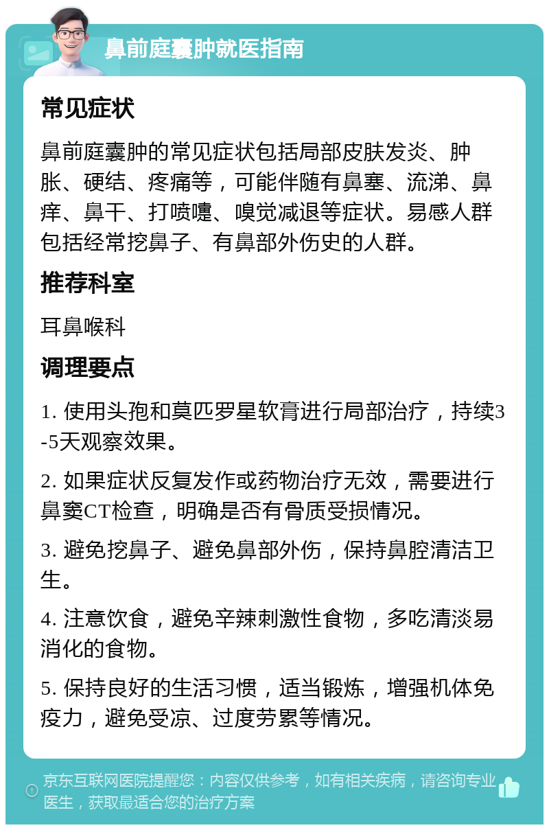 鼻前庭囊肿就医指南 常见症状 鼻前庭囊肿的常见症状包括局部皮肤发炎、肿胀、硬结、疼痛等，可能伴随有鼻塞、流涕、鼻痒、鼻干、打喷嚏、嗅觉减退等症状。易感人群包括经常挖鼻子、有鼻部外伤史的人群。 推荐科室 耳鼻喉科 调理要点 1. 使用头孢和莫匹罗星软膏进行局部治疗，持续3-5天观察效果。 2. 如果症状反复发作或药物治疗无效，需要进行鼻窦CT检查，明确是否有骨质受损情况。 3. 避免挖鼻子、避免鼻部外伤，保持鼻腔清洁卫生。 4. 注意饮食，避免辛辣刺激性食物，多吃清淡易消化的食物。 5. 保持良好的生活习惯，适当锻炼，增强机体免疫力，避免受凉、过度劳累等情况。