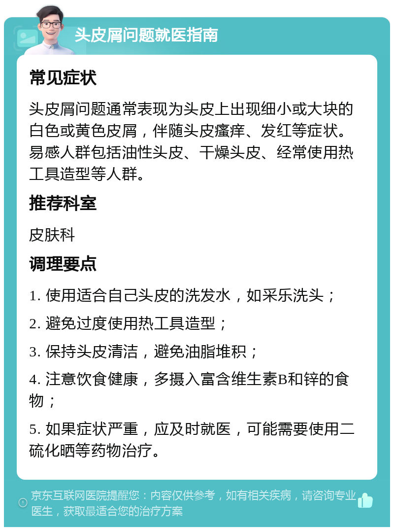 头皮屑问题就医指南 常见症状 头皮屑问题通常表现为头皮上出现细小或大块的白色或黄色皮屑，伴随头皮瘙痒、发红等症状。易感人群包括油性头皮、干燥头皮、经常使用热工具造型等人群。 推荐科室 皮肤科 调理要点 1. 使用适合自己头皮的洗发水，如采乐洗头； 2. 避免过度使用热工具造型； 3. 保持头皮清洁，避免油脂堆积； 4. 注意饮食健康，多摄入富含维生素B和锌的食物； 5. 如果症状严重，应及时就医，可能需要使用二硫化晒等药物治疗。