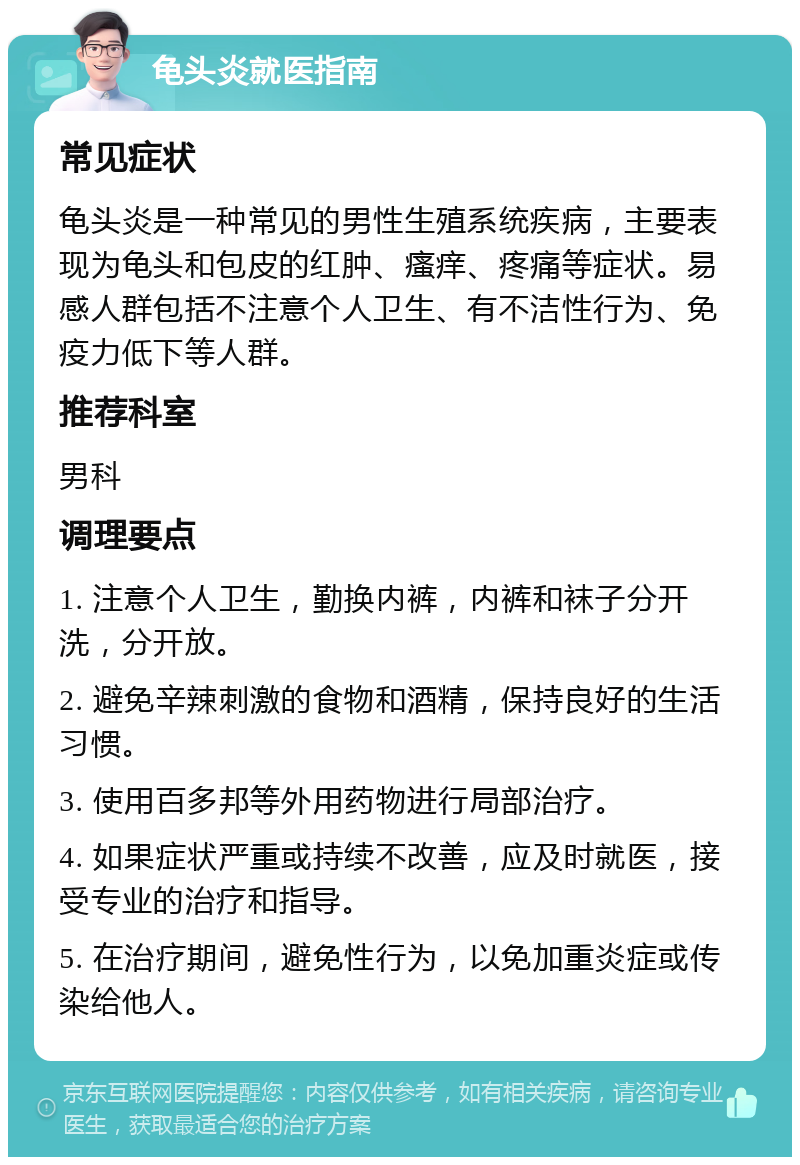 龟头炎就医指南 常见症状 龟头炎是一种常见的男性生殖系统疾病，主要表现为龟头和包皮的红肿、瘙痒、疼痛等症状。易感人群包括不注意个人卫生、有不洁性行为、免疫力低下等人群。 推荐科室 男科 调理要点 1. 注意个人卫生，勤换内裤，内裤和袜子分开洗，分开放。 2. 避免辛辣刺激的食物和酒精，保持良好的生活习惯。 3. 使用百多邦等外用药物进行局部治疗。 4. 如果症状严重或持续不改善，应及时就医，接受专业的治疗和指导。 5. 在治疗期间，避免性行为，以免加重炎症或传染给他人。