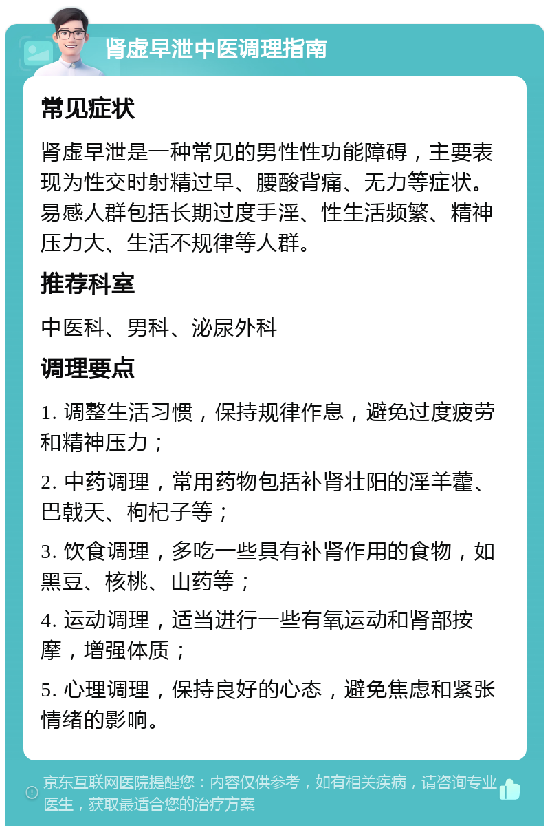 肾虚早泄中医调理指南 常见症状 肾虚早泄是一种常见的男性性功能障碍，主要表现为性交时射精过早、腰酸背痛、无力等症状。易感人群包括长期过度手淫、性生活频繁、精神压力大、生活不规律等人群。 推荐科室 中医科、男科、泌尿外科 调理要点 1. 调整生活习惯，保持规律作息，避免过度疲劳和精神压力； 2. 中药调理，常用药物包括补肾壮阳的淫羊藿、巴戟天、枸杞子等； 3. 饮食调理，多吃一些具有补肾作用的食物，如黑豆、核桃、山药等； 4. 运动调理，适当进行一些有氧运动和肾部按摩，增强体质； 5. 心理调理，保持良好的心态，避免焦虑和紧张情绪的影响。