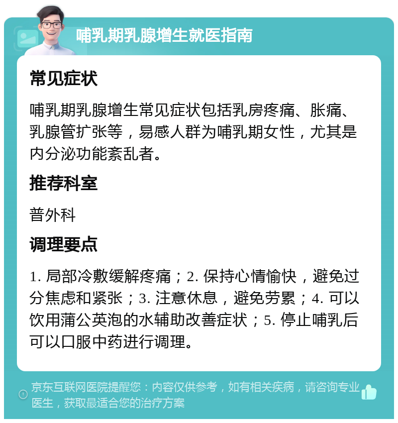 哺乳期乳腺增生就医指南 常见症状 哺乳期乳腺增生常见症状包括乳房疼痛、胀痛、乳腺管扩张等，易感人群为哺乳期女性，尤其是内分泌功能紊乱者。 推荐科室 普外科 调理要点 1. 局部冷敷缓解疼痛；2. 保持心情愉快，避免过分焦虑和紧张；3. 注意休息，避免劳累；4. 可以饮用蒲公英泡的水辅助改善症状；5. 停止哺乳后可以口服中药进行调理。