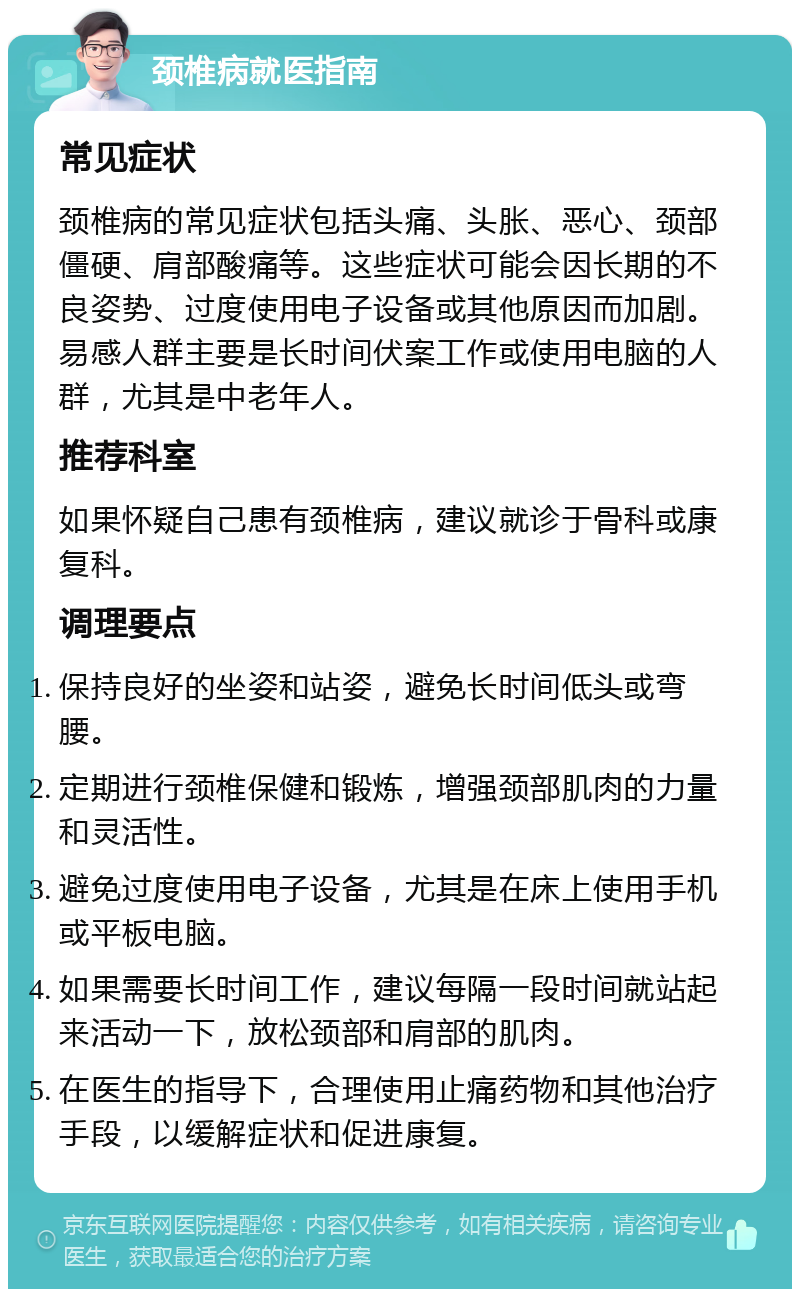 颈椎病就医指南 常见症状 颈椎病的常见症状包括头痛、头胀、恶心、颈部僵硬、肩部酸痛等。这些症状可能会因长期的不良姿势、过度使用电子设备或其他原因而加剧。易感人群主要是长时间伏案工作或使用电脑的人群，尤其是中老年人。 推荐科室 如果怀疑自己患有颈椎病，建议就诊于骨科或康复科。 调理要点 保持良好的坐姿和站姿，避免长时间低头或弯腰。 定期进行颈椎保健和锻炼，增强颈部肌肉的力量和灵活性。 避免过度使用电子设备，尤其是在床上使用手机或平板电脑。 如果需要长时间工作，建议每隔一段时间就站起来活动一下，放松颈部和肩部的肌肉。 在医生的指导下，合理使用止痛药物和其他治疗手段，以缓解症状和促进康复。