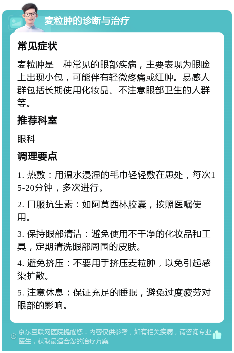 麦粒肿的诊断与治疗 常见症状 麦粒肿是一种常见的眼部疾病，主要表现为眼睑上出现小包，可能伴有轻微疼痛或红肿。易感人群包括长期使用化妆品、不注意眼部卫生的人群等。 推荐科室 眼科 调理要点 1. 热敷：用温水浸湿的毛巾轻轻敷在患处，每次15-20分钟，多次进行。 2. 口服抗生素：如阿莫西林胶囊，按照医嘱使用。 3. 保持眼部清洁：避免使用不干净的化妆品和工具，定期清洗眼部周围的皮肤。 4. 避免挤压：不要用手挤压麦粒肿，以免引起感染扩散。 5. 注意休息：保证充足的睡眠，避免过度疲劳对眼部的影响。