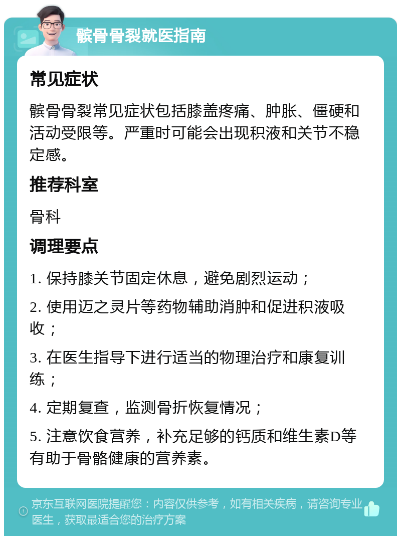 髌骨骨裂就医指南 常见症状 髌骨骨裂常见症状包括膝盖疼痛、肿胀、僵硬和活动受限等。严重时可能会出现积液和关节不稳定感。 推荐科室 骨科 调理要点 1. 保持膝关节固定休息，避免剧烈运动； 2. 使用迈之灵片等药物辅助消肿和促进积液吸收； 3. 在医生指导下进行适当的物理治疗和康复训练； 4. 定期复查，监测骨折恢复情况； 5. 注意饮食营养，补充足够的钙质和维生素D等有助于骨骼健康的营养素。