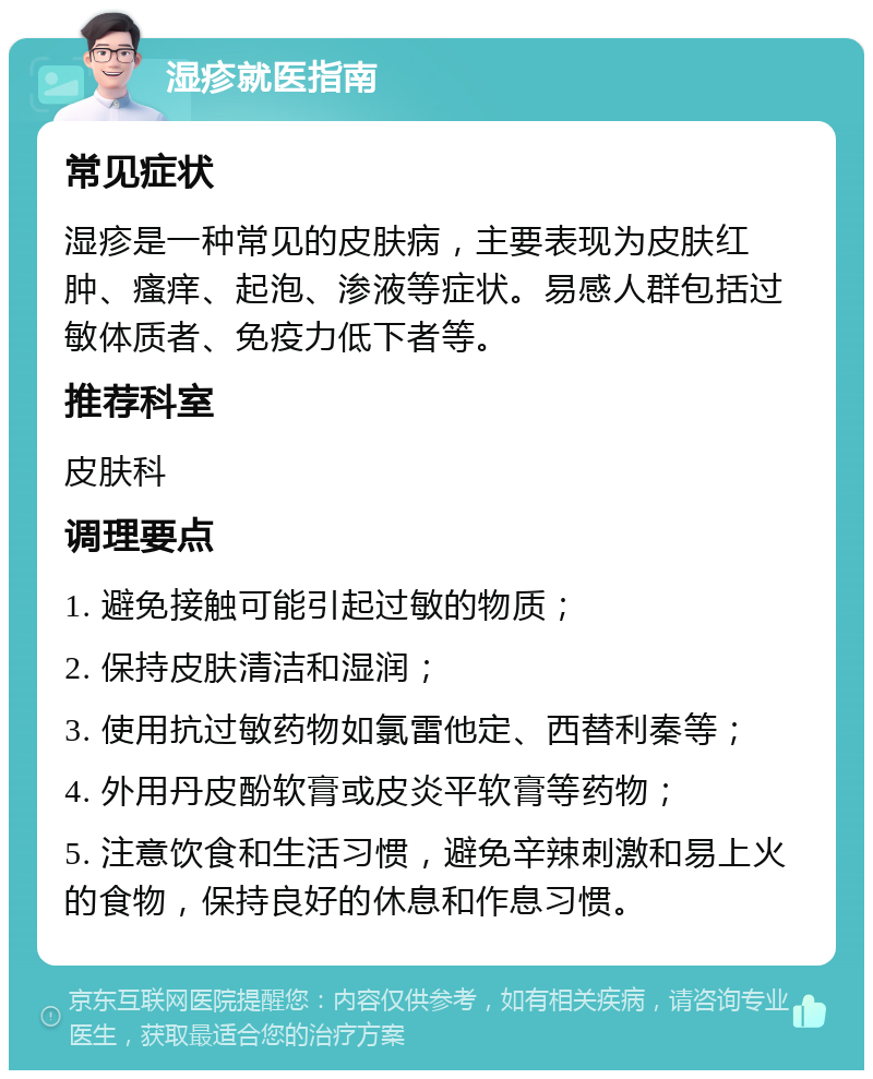 湿疹就医指南 常见症状 湿疹是一种常见的皮肤病，主要表现为皮肤红肿、瘙痒、起泡、渗液等症状。易感人群包括过敏体质者、免疫力低下者等。 推荐科室 皮肤科 调理要点 1. 避免接触可能引起过敏的物质； 2. 保持皮肤清洁和湿润； 3. 使用抗过敏药物如氯雷他定、西替利秦等； 4. 外用丹皮酚软膏或皮炎平软膏等药物； 5. 注意饮食和生活习惯，避免辛辣刺激和易上火的食物，保持良好的休息和作息习惯。