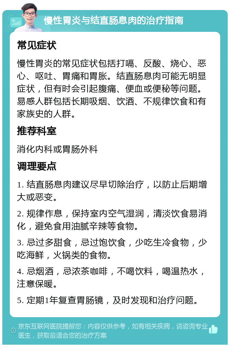 慢性胃炎与结直肠息肉的治疗指南 常见症状 慢性胃炎的常见症状包括打嗝、反酸、烧心、恶心、呕吐、胃痛和胃胀。结直肠息肉可能无明显症状，但有时会引起腹痛、便血或便秘等问题。易感人群包括长期吸烟、饮酒、不规律饮食和有家族史的人群。 推荐科室 消化内科或胃肠外科 调理要点 1. 结直肠息肉建议尽早切除治疗，以防止后期增大或恶变。 2. 规律作息，保持室内空气湿润，清淡饮食易消化，避免食用油腻辛辣等食物。 3. 忌过多甜食，忌过饱饮食，少吃生冷食物，少吃海鲜，火锅类的食物。 4. 忌烟酒，忌浓茶咖啡，不喝饮料，喝温热水，注意保暖。 5. 定期1年复查胃肠镜，及时发现和治疗问题。