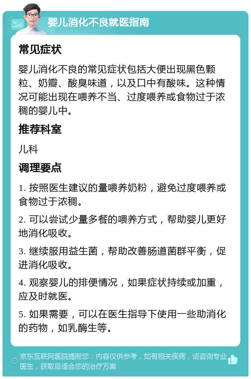 婴儿消化不良就医指南 常见症状 婴儿消化不良的常见症状包括大便出现黑色颗粒、奶瓣、酸臭味道，以及口中有酸味。这种情况可能出现在喂养不当、过度喂养或食物过于浓稠的婴儿中。 推荐科室 儿科 调理要点 1. 按照医生建议的量喂养奶粉，避免过度喂养或食物过于浓稠。 2. 可以尝试少量多餐的喂养方式，帮助婴儿更好地消化吸收。 3. 继续服用益生菌，帮助改善肠道菌群平衡，促进消化吸收。 4. 观察婴儿的排便情况，如果症状持续或加重，应及时就医。 5. 如果需要，可以在医生指导下使用一些助消化的药物，如乳酶生等。