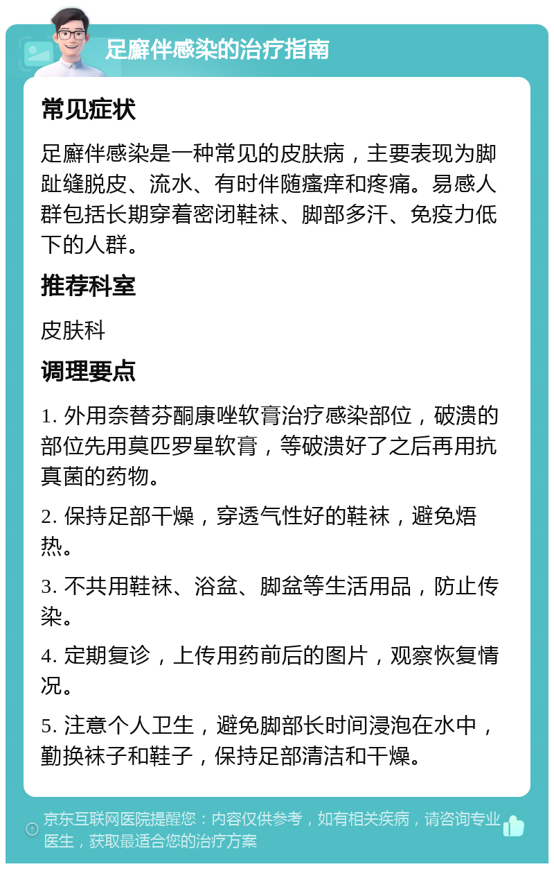 足廯伴感染的治疗指南 常见症状 足廯伴感染是一种常见的皮肤病，主要表现为脚趾缝脱皮、流水、有时伴随瘙痒和疼痛。易感人群包括长期穿着密闭鞋袜、脚部多汗、免疫力低下的人群。 推荐科室 皮肤科 调理要点 1. 外用奈替芬酮康唑软膏治疗感染部位，破溃的部位先用莫匹罗星软膏，等破溃好了之后再用抗真菌的药物。 2. 保持足部干燥，穿透气性好的鞋袜，避免焐热。 3. 不共用鞋袜、浴盆、脚盆等生活用品，防止传染。 4. 定期复诊，上传用药前后的图片，观察恢复情况。 5. 注意个人卫生，避免脚部长时间浸泡在水中，勤换袜子和鞋子，保持足部清洁和干燥。