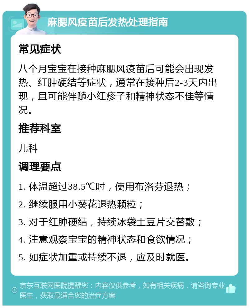 麻腮风疫苗后发热处理指南 常见症状 八个月宝宝在接种麻腮风疫苗后可能会出现发热、红肿硬结等症状，通常在接种后2-3天内出现，且可能伴随小红疹子和精神状态不佳等情况。 推荐科室 儿科 调理要点 1. 体温超过38.5℃时，使用布洛芬退热； 2. 继续服用小葵花退热颗粒； 3. 对于红肿硬结，持续冰袋土豆片交替敷； 4. 注意观察宝宝的精神状态和食欲情况； 5. 如症状加重或持续不退，应及时就医。