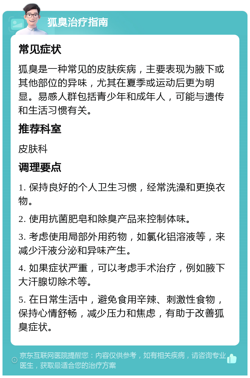 狐臭治疗指南 常见症状 狐臭是一种常见的皮肤疾病，主要表现为腋下或其他部位的异味，尤其在夏季或运动后更为明显。易感人群包括青少年和成年人，可能与遗传和生活习惯有关。 推荐科室 皮肤科 调理要点 1. 保持良好的个人卫生习惯，经常洗澡和更换衣物。 2. 使用抗菌肥皂和除臭产品来控制体味。 3. 考虑使用局部外用药物，如氯化铝溶液等，来减少汗液分泌和异味产生。 4. 如果症状严重，可以考虑手术治疗，例如腋下大汗腺切除术等。 5. 在日常生活中，避免食用辛辣、刺激性食物，保持心情舒畅，减少压力和焦虑，有助于改善狐臭症状。