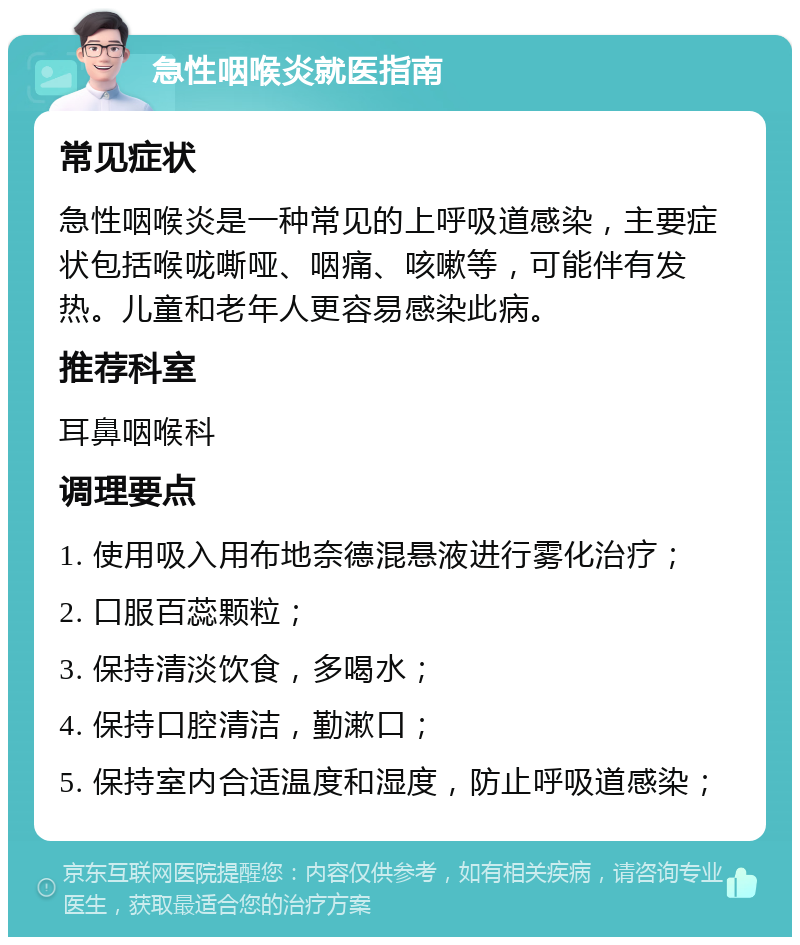 急性咽喉炎就医指南 常见症状 急性咽喉炎是一种常见的上呼吸道感染，主要症状包括喉咙嘶哑、咽痛、咳嗽等，可能伴有发热。儿童和老年人更容易感染此病。 推荐科室 耳鼻咽喉科 调理要点 1. 使用吸入用布地奈德混悬液进行雾化治疗； 2. 口服百蕊颗粒； 3. 保持清淡饮食，多喝水； 4. 保持口腔清洁，勤漱口； 5. 保持室内合适温度和湿度，防止呼吸道感染；