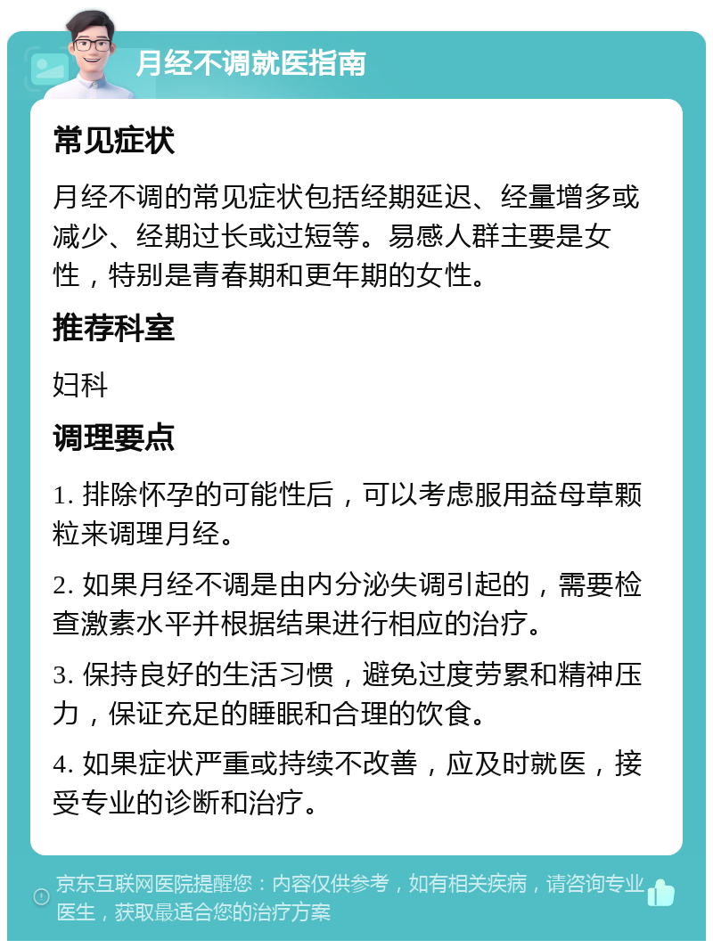 月经不调就医指南 常见症状 月经不调的常见症状包括经期延迟、经量增多或减少、经期过长或过短等。易感人群主要是女性，特别是青春期和更年期的女性。 推荐科室 妇科 调理要点 1. 排除怀孕的可能性后，可以考虑服用益母草颗粒来调理月经。 2. 如果月经不调是由内分泌失调引起的，需要检查激素水平并根据结果进行相应的治疗。 3. 保持良好的生活习惯，避免过度劳累和精神压力，保证充足的睡眠和合理的饮食。 4. 如果症状严重或持续不改善，应及时就医，接受专业的诊断和治疗。