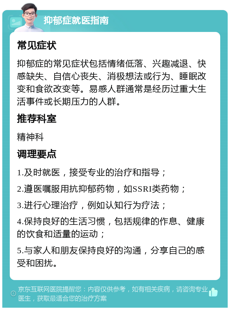 抑郁症就医指南 常见症状 抑郁症的常见症状包括情绪低落、兴趣减退、快感缺失、自信心丧失、消极想法或行为、睡眠改变和食欲改变等。易感人群通常是经历过重大生活事件或长期压力的人群。 推荐科室 精神科 调理要点 1.及时就医，接受专业的治疗和指导； 2.遵医嘱服用抗抑郁药物，如SSRI类药物； 3.进行心理治疗，例如认知行为疗法； 4.保持良好的生活习惯，包括规律的作息、健康的饮食和适量的运动； 5.与家人和朋友保持良好的沟通，分享自己的感受和困扰。