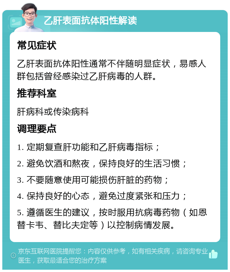 乙肝表面抗体阳性解读 常见症状 乙肝表面抗体阳性通常不伴随明显症状，易感人群包括曾经感染过乙肝病毒的人群。 推荐科室 肝病科或传染病科 调理要点 1. 定期复查肝功能和乙肝病毒指标； 2. 避免饮酒和熬夜，保持良好的生活习惯； 3. 不要随意使用可能损伤肝脏的药物； 4. 保持良好的心态，避免过度紧张和压力； 5. 遵循医生的建议，按时服用抗病毒药物（如恩替卡韦、替比夫定等）以控制病情发展。