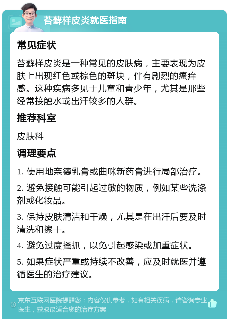 苔藓样皮炎就医指南 常见症状 苔藓样皮炎是一种常见的皮肤病，主要表现为皮肤上出现红色或棕色的斑块，伴有剧烈的瘙痒感。这种疾病多见于儿童和青少年，尤其是那些经常接触水或出汗较多的人群。 推荐科室 皮肤科 调理要点 1. 使用地奈德乳膏或曲咪新药膏进行局部治疗。 2. 避免接触可能引起过敏的物质，例如某些洗涤剂或化妆品。 3. 保持皮肤清洁和干燥，尤其是在出汗后要及时清洗和擦干。 4. 避免过度搔抓，以免引起感染或加重症状。 5. 如果症状严重或持续不改善，应及时就医并遵循医生的治疗建议。