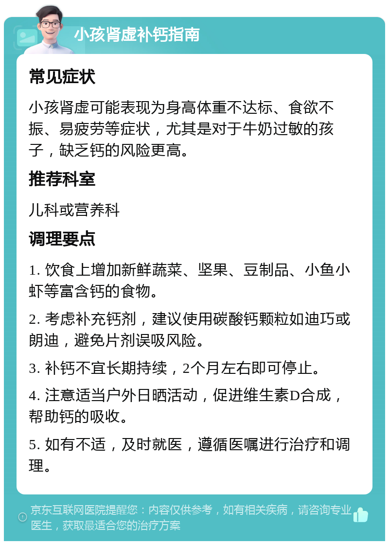 小孩肾虚补钙指南 常见症状 小孩肾虚可能表现为身高体重不达标、食欲不振、易疲劳等症状，尤其是对于牛奶过敏的孩子，缺乏钙的风险更高。 推荐科室 儿科或营养科 调理要点 1. 饮食上增加新鲜蔬菜、坚果、豆制品、小鱼小虾等富含钙的食物。 2. 考虑补充钙剂，建议使用碳酸钙颗粒如迪巧或朗迪，避免片剂误吸风险。 3. 补钙不宜长期持续，2个月左右即可停止。 4. 注意适当户外日晒活动，促进维生素D合成，帮助钙的吸收。 5. 如有不适，及时就医，遵循医嘱进行治疗和调理。