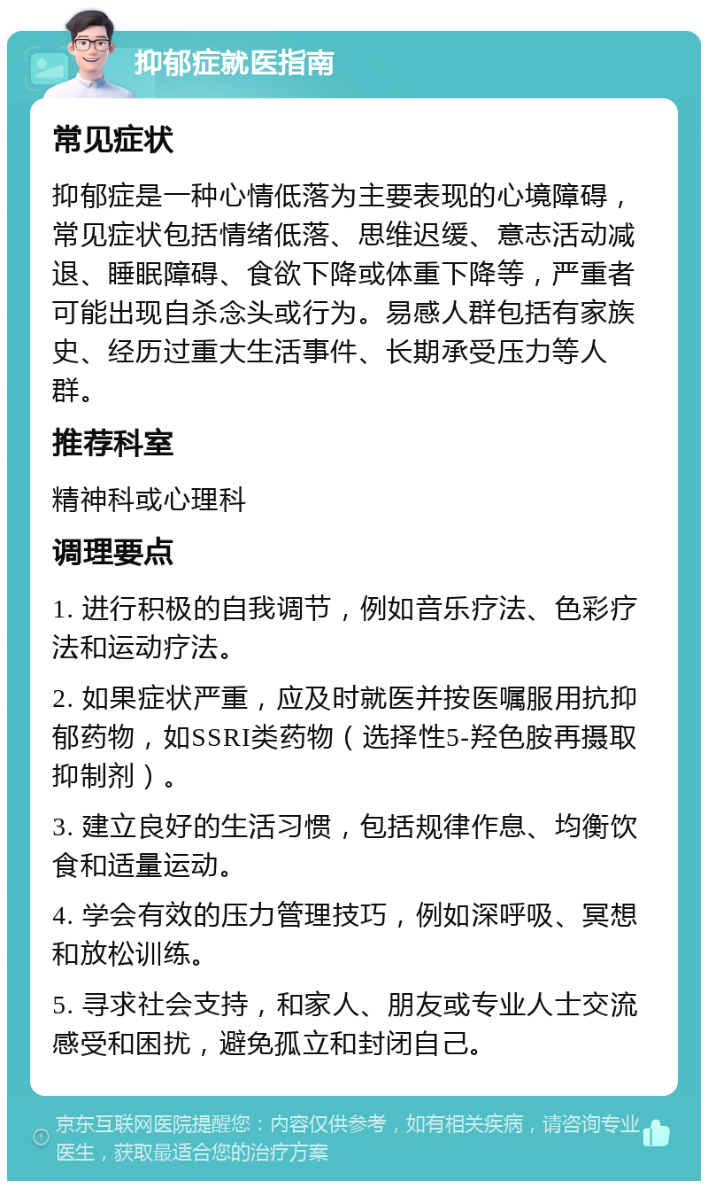 抑郁症就医指南 常见症状 抑郁症是一种心情低落为主要表现的心境障碍，常见症状包括情绪低落、思维迟缓、意志活动减退、睡眠障碍、食欲下降或体重下降等，严重者可能出现自杀念头或行为。易感人群包括有家族史、经历过重大生活事件、长期承受压力等人群。 推荐科室 精神科或心理科 调理要点 1. 进行积极的自我调节，例如音乐疗法、色彩疗法和运动疗法。 2. 如果症状严重，应及时就医并按医嘱服用抗抑郁药物，如SSRI类药物（选择性5-羟色胺再摄取抑制剂）。 3. 建立良好的生活习惯，包括规律作息、均衡饮食和适量运动。 4. 学会有效的压力管理技巧，例如深呼吸、冥想和放松训练。 5. 寻求社会支持，和家人、朋友或专业人士交流感受和困扰，避免孤立和封闭自己。