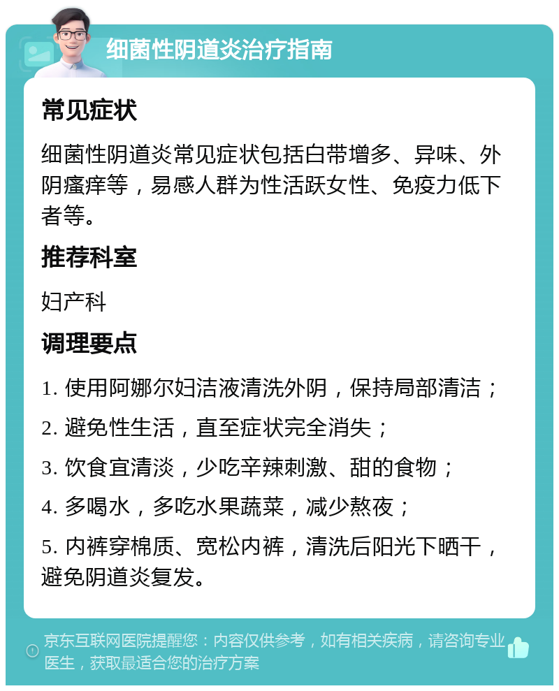 细菌性阴道炎治疗指南 常见症状 细菌性阴道炎常见症状包括白带增多、异味、外阴瘙痒等，易感人群为性活跃女性、免疫力低下者等。 推荐科室 妇产科 调理要点 1. 使用阿娜尔妇洁液清洗外阴，保持局部清洁； 2. 避免性生活，直至症状完全消失； 3. 饮食宜清淡，少吃辛辣刺激、甜的食物； 4. 多喝水，多吃水果蔬菜，减少熬夜； 5. 内裤穿棉质、宽松内裤，清洗后阳光下晒干，避免阴道炎复发。