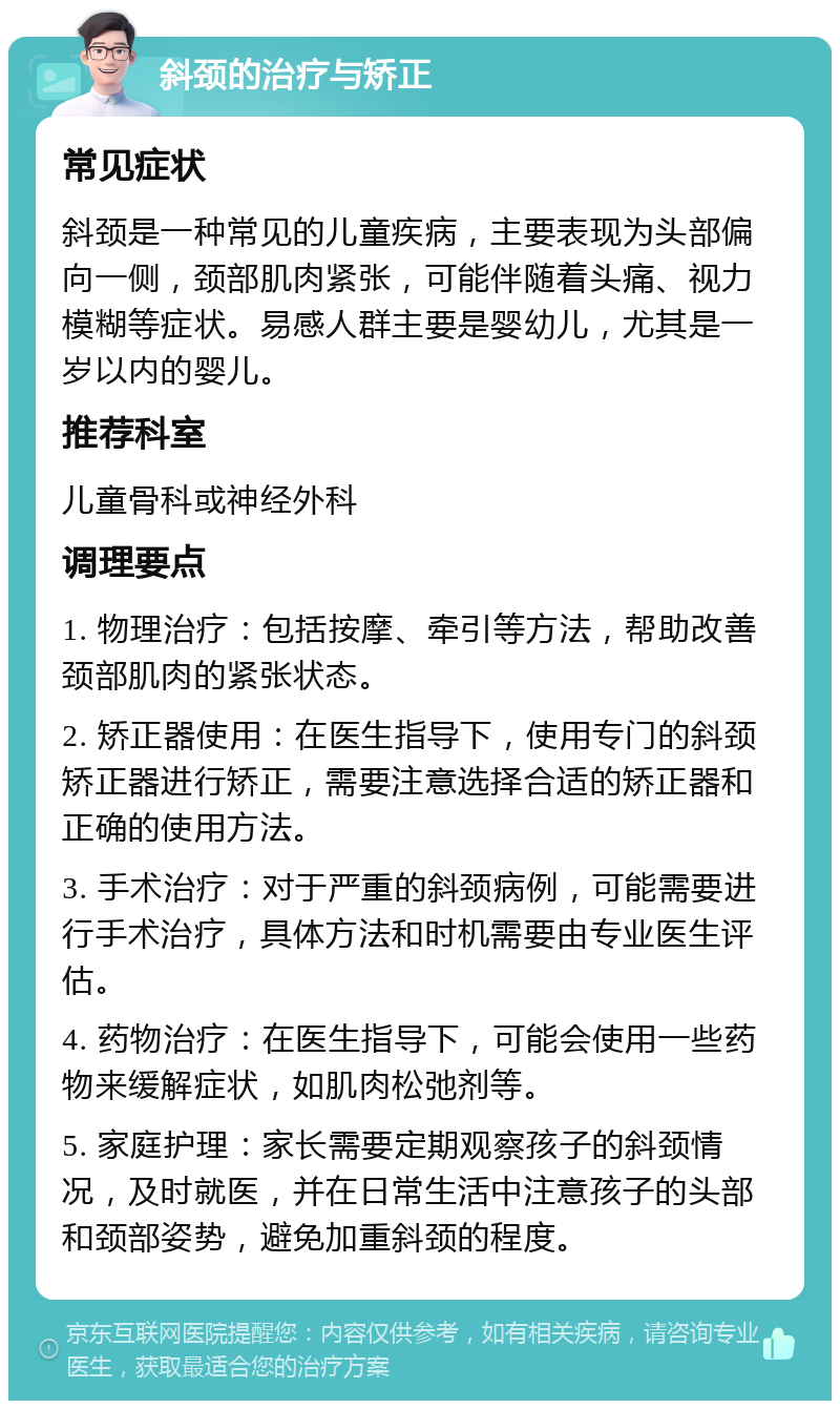 斜颈的治疗与矫正 常见症状 斜颈是一种常见的儿童疾病，主要表现为头部偏向一侧，颈部肌肉紧张，可能伴随着头痛、视力模糊等症状。易感人群主要是婴幼儿，尤其是一岁以内的婴儿。 推荐科室 儿童骨科或神经外科 调理要点 1. 物理治疗：包括按摩、牵引等方法，帮助改善颈部肌肉的紧张状态。 2. 矫正器使用：在医生指导下，使用专门的斜颈矫正器进行矫正，需要注意选择合适的矫正器和正确的使用方法。 3. 手术治疗：对于严重的斜颈病例，可能需要进行手术治疗，具体方法和时机需要由专业医生评估。 4. 药物治疗：在医生指导下，可能会使用一些药物来缓解症状，如肌肉松弛剂等。 5. 家庭护理：家长需要定期观察孩子的斜颈情况，及时就医，并在日常生活中注意孩子的头部和颈部姿势，避免加重斜颈的程度。