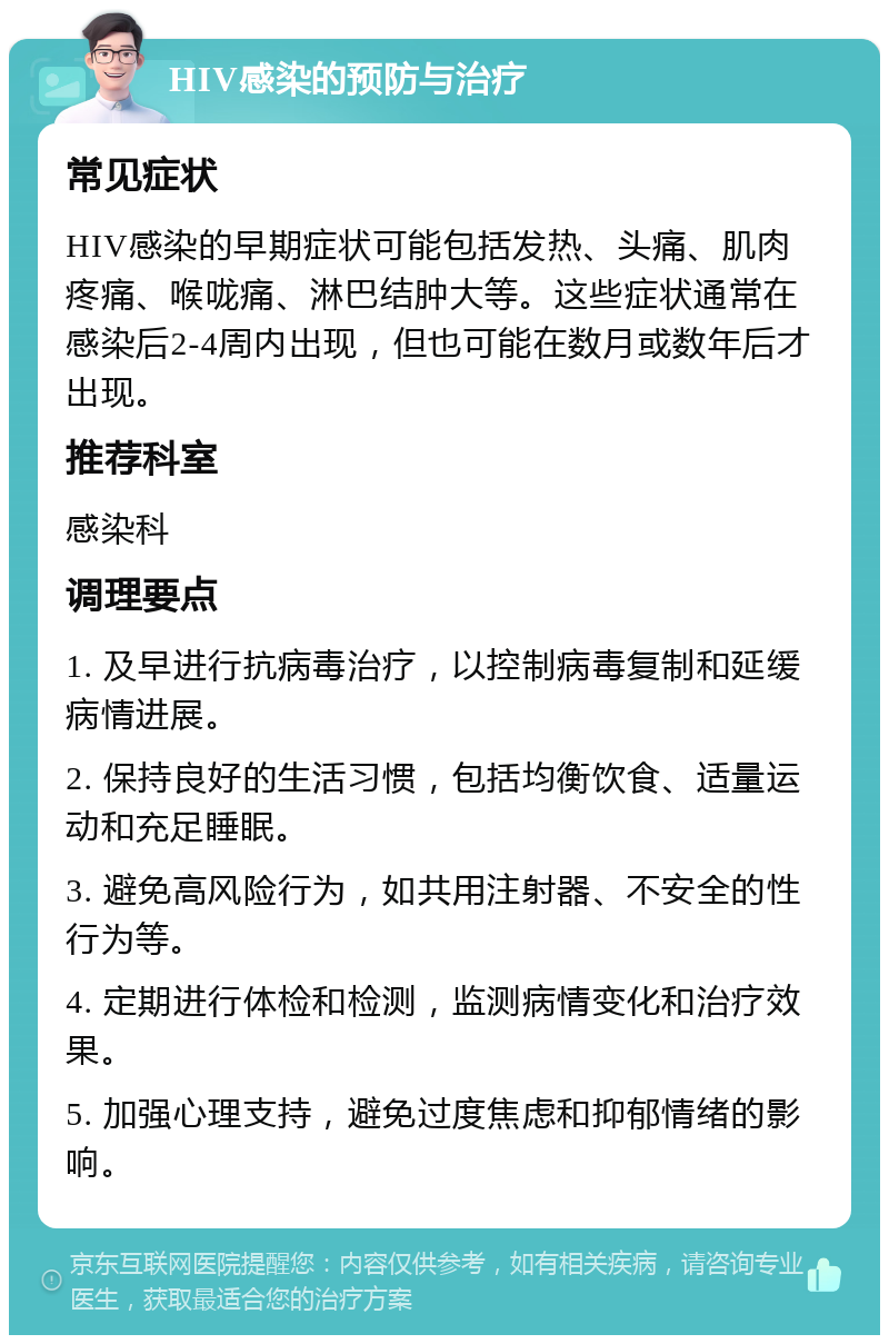 HIV感染的预防与治疗 常见症状 HIV感染的早期症状可能包括发热、头痛、肌肉疼痛、喉咙痛、淋巴结肿大等。这些症状通常在感染后2-4周内出现，但也可能在数月或数年后才出现。 推荐科室 感染科 调理要点 1. 及早进行抗病毒治疗，以控制病毒复制和延缓病情进展。 2. 保持良好的生活习惯，包括均衡饮食、适量运动和充足睡眠。 3. 避免高风险行为，如共用注射器、不安全的性行为等。 4. 定期进行体检和检测，监测病情变化和治疗效果。 5. 加强心理支持，避免过度焦虑和抑郁情绪的影响。