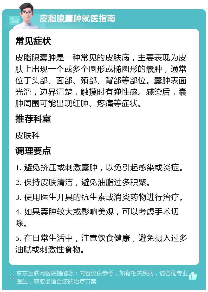 皮脂腺囊肿就医指南 常见症状 皮脂腺囊肿是一种常见的皮肤病，主要表现为皮肤上出现一个或多个圆形或椭圆形的囊肿，通常位于头部、面部、颈部、背部等部位。囊肿表面光滑，边界清楚，触摸时有弹性感。感染后，囊肿周围可能出现红肿、疼痛等症状。 推荐科室 皮肤科 调理要点 1. 避免挤压或刺激囊肿，以免引起感染或炎症。 2. 保持皮肤清洁，避免油脂过多积聚。 3. 使用医生开具的抗生素或消炎药物进行治疗。 4. 如果囊肿较大或影响美观，可以考虑手术切除。 5. 在日常生活中，注意饮食健康，避免摄入过多油腻或刺激性食物。