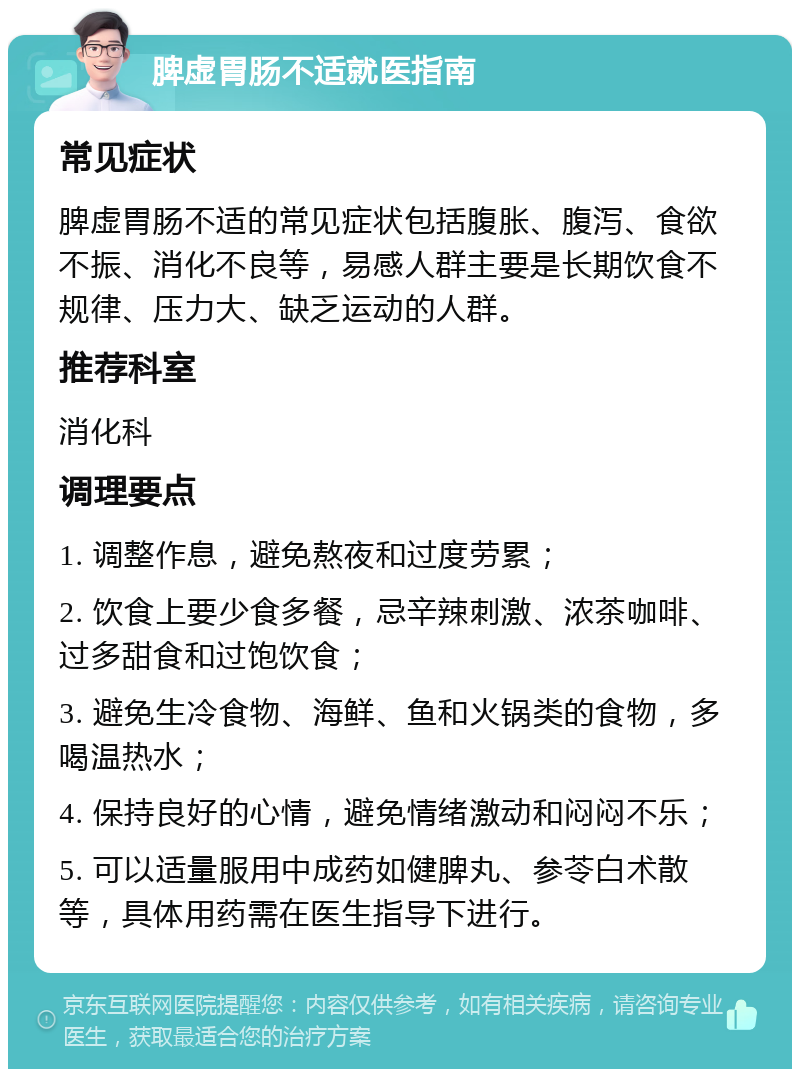 脾虚胃肠不适就医指南 常见症状 脾虚胃肠不适的常见症状包括腹胀、腹泻、食欲不振、消化不良等，易感人群主要是长期饮食不规律、压力大、缺乏运动的人群。 推荐科室 消化科 调理要点 1. 调整作息，避免熬夜和过度劳累； 2. 饮食上要少食多餐，忌辛辣刺激、浓茶咖啡、过多甜食和过饱饮食； 3. 避免生冷食物、海鲜、鱼和火锅类的食物，多喝温热水； 4. 保持良好的心情，避免情绪激动和闷闷不乐； 5. 可以适量服用中成药如健脾丸、参苓白术散等，具体用药需在医生指导下进行。