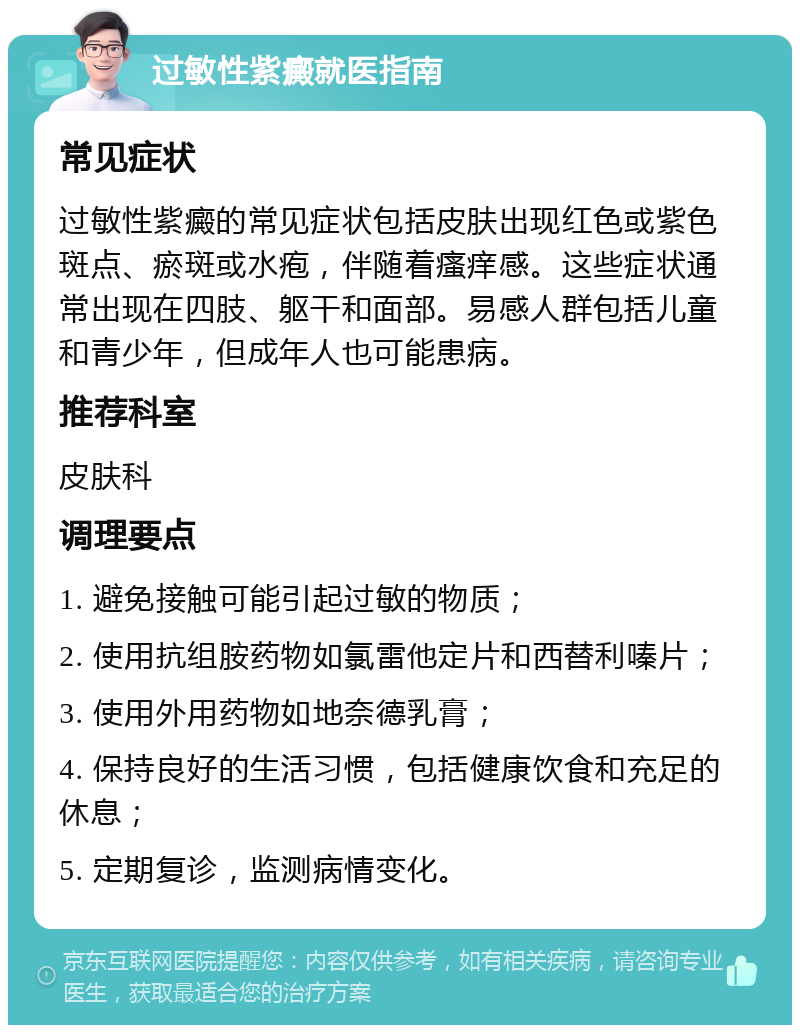 过敏性紫癜就医指南 常见症状 过敏性紫癜的常见症状包括皮肤出现红色或紫色斑点、瘀斑或水疱，伴随着瘙痒感。这些症状通常出现在四肢、躯干和面部。易感人群包括儿童和青少年，但成年人也可能患病。 推荐科室 皮肤科 调理要点 1. 避免接触可能引起过敏的物质； 2. 使用抗组胺药物如氯雷他定片和西替利嗪片； 3. 使用外用药物如地奈德乳膏； 4. 保持良好的生活习惯，包括健康饮食和充足的休息； 5. 定期复诊，监测病情变化。