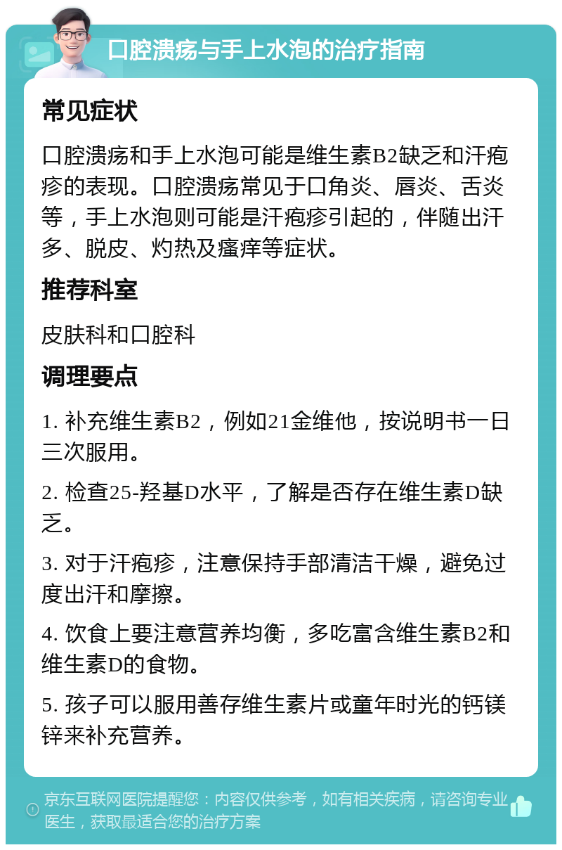 口腔溃疡与手上水泡的治疗指南 常见症状 口腔溃疡和手上水泡可能是维生素B2缺乏和汗疱疹的表现。口腔溃疡常见于口角炎、唇炎、舌炎等，手上水泡则可能是汗疱疹引起的，伴随出汗多、脱皮、灼热及瘙痒等症状。 推荐科室 皮肤科和口腔科 调理要点 1. 补充维生素B2，例如21金维他，按说明书一日三次服用。 2. 检查25-羟基D水平，了解是否存在维生素D缺乏。 3. 对于汗疱疹，注意保持手部清洁干燥，避免过度出汗和摩擦。 4. 饮食上要注意营养均衡，多吃富含维生素B2和维生素D的食物。 5. 孩子可以服用善存维生素片或童年时光的钙镁锌来补充营养。