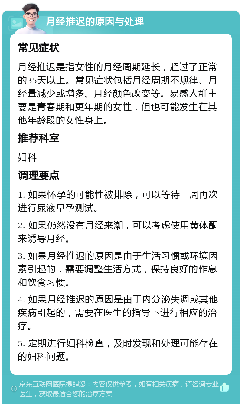 月经推迟的原因与处理 常见症状 月经推迟是指女性的月经周期延长，超过了正常的35天以上。常见症状包括月经周期不规律、月经量减少或增多、月经颜色改变等。易感人群主要是青春期和更年期的女性，但也可能发生在其他年龄段的女性身上。 推荐科室 妇科 调理要点 1. 如果怀孕的可能性被排除，可以等待一周再次进行尿液早孕测试。 2. 如果仍然没有月经来潮，可以考虑使用黄体酮来诱导月经。 3. 如果月经推迟的原因是由于生活习惯或环境因素引起的，需要调整生活方式，保持良好的作息和饮食习惯。 4. 如果月经推迟的原因是由于内分泌失调或其他疾病引起的，需要在医生的指导下进行相应的治疗。 5. 定期进行妇科检查，及时发现和处理可能存在的妇科问题。