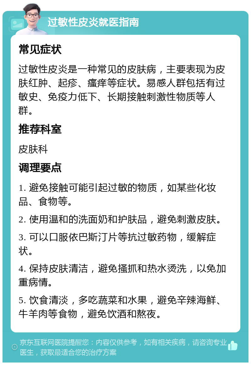 过敏性皮炎就医指南 常见症状 过敏性皮炎是一种常见的皮肤病，主要表现为皮肤红肿、起疹、瘙痒等症状。易感人群包括有过敏史、免疫力低下、长期接触刺激性物质等人群。 推荐科室 皮肤科 调理要点 1. 避免接触可能引起过敏的物质，如某些化妆品、食物等。 2. 使用温和的洗面奶和护肤品，避免刺激皮肤。 3. 可以口服依巴斯汀片等抗过敏药物，缓解症状。 4. 保持皮肤清洁，避免搔抓和热水烫洗，以免加重病情。 5. 饮食清淡，多吃蔬菜和水果，避免辛辣海鲜、牛羊肉等食物，避免饮酒和熬夜。