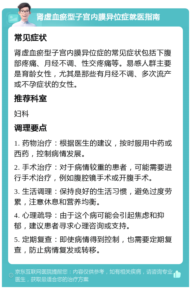 肾虚血瘀型子宫内膜异位症就医指南 常见症状 肾虚血瘀型子宫内膜异位症的常见症状包括下腹部疼痛、月经不调、性交疼痛等。易感人群主要是育龄女性，尤其是那些有月经不调、多次流产或不孕症状的女性。 推荐科室 妇科 调理要点 1. 药物治疗：根据医生的建议，按时服用中药或西药，控制病情发展。 2. 手术治疗：对于病情较重的患者，可能需要进行手术治疗，例如腹腔镜手术或开腹手术。 3. 生活调理：保持良好的生活习惯，避免过度劳累，注意休息和营养均衡。 4. 心理疏导：由于这个病可能会引起焦虑和抑郁，建议患者寻求心理咨询或支持。 5. 定期复查：即使病情得到控制，也需要定期复查，防止病情复发或转移。