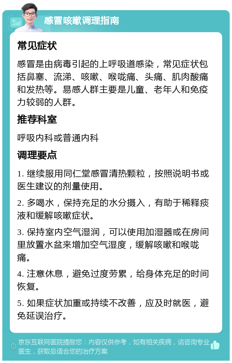 感冒咳嗽调理指南 常见症状 感冒是由病毒引起的上呼吸道感染，常见症状包括鼻塞、流涕、咳嗽、喉咙痛、头痛、肌肉酸痛和发热等。易感人群主要是儿童、老年人和免疫力较弱的人群。 推荐科室 呼吸内科或普通内科 调理要点 1. 继续服用同仁堂感冒清热颗粒，按照说明书或医生建议的剂量使用。 2. 多喝水，保持充足的水分摄入，有助于稀释痰液和缓解咳嗽症状。 3. 保持室内空气湿润，可以使用加湿器或在房间里放置水盆来增加空气湿度，缓解咳嗽和喉咙痛。 4. 注意休息，避免过度劳累，给身体充足的时间恢复。 5. 如果症状加重或持续不改善，应及时就医，避免延误治疗。