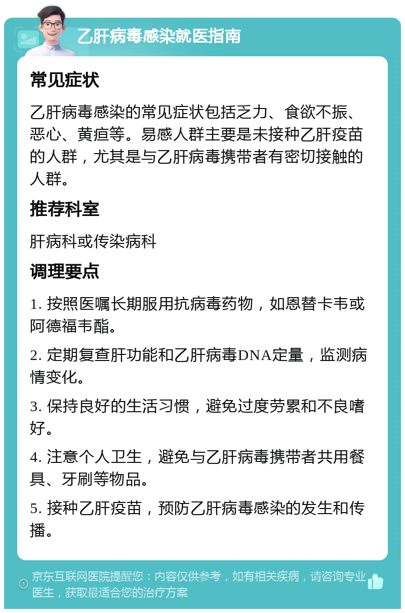 乙肝病毒感染就医指南 常见症状 乙肝病毒感染的常见症状包括乏力、食欲不振、恶心、黄疸等。易感人群主要是未接种乙肝疫苗的人群，尤其是与乙肝病毒携带者有密切接触的人群。 推荐科室 肝病科或传染病科 调理要点 1. 按照医嘱长期服用抗病毒药物，如恩替卡韦或阿德福韦酯。 2. 定期复查肝功能和乙肝病毒DNA定量，监测病情变化。 3. 保持良好的生活习惯，避免过度劳累和不良嗜好。 4. 注意个人卫生，避免与乙肝病毒携带者共用餐具、牙刷等物品。 5. 接种乙肝疫苗，预防乙肝病毒感染的发生和传播。