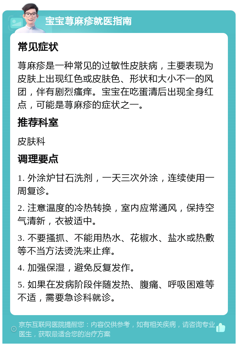 宝宝荨麻疹就医指南 常见症状 荨麻疹是一种常见的过敏性皮肤病，主要表现为皮肤上出现红色或皮肤色、形状和大小不一的风团，伴有剧烈瘙痒。宝宝在吃蛋清后出现全身红点，可能是荨麻疹的症状之一。 推荐科室 皮肤科 调理要点 1. 外涂炉甘石洗剂，一天三次外涂，连续使用一周复诊。 2. 注意温度的冷热转换，室内应常通风，保持空气清新，衣被适中。 3. 不要搔抓、不能用热水、花椒水、盐水或热敷等不当方法烫洗来止痒。 4. 加强保湿，避免反复发作。 5. 如果在发病阶段伴随发热、腹痛、呼吸困难等不适，需要急诊科就诊。