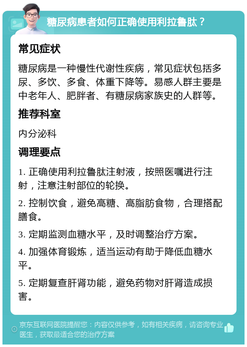 糖尿病患者如何正确使用利拉鲁肽？ 常见症状 糖尿病是一种慢性代谢性疾病，常见症状包括多尿、多饮、多食、体重下降等。易感人群主要是中老年人、肥胖者、有糖尿病家族史的人群等。 推荐科室 内分泌科 调理要点 1. 正确使用利拉鲁肽注射液，按照医嘱进行注射，注意注射部位的轮换。 2. 控制饮食，避免高糖、高脂肪食物，合理搭配膳食。 3. 定期监测血糖水平，及时调整治疗方案。 4. 加强体育锻炼，适当运动有助于降低血糖水平。 5. 定期复查肝肾功能，避免药物对肝肾造成损害。