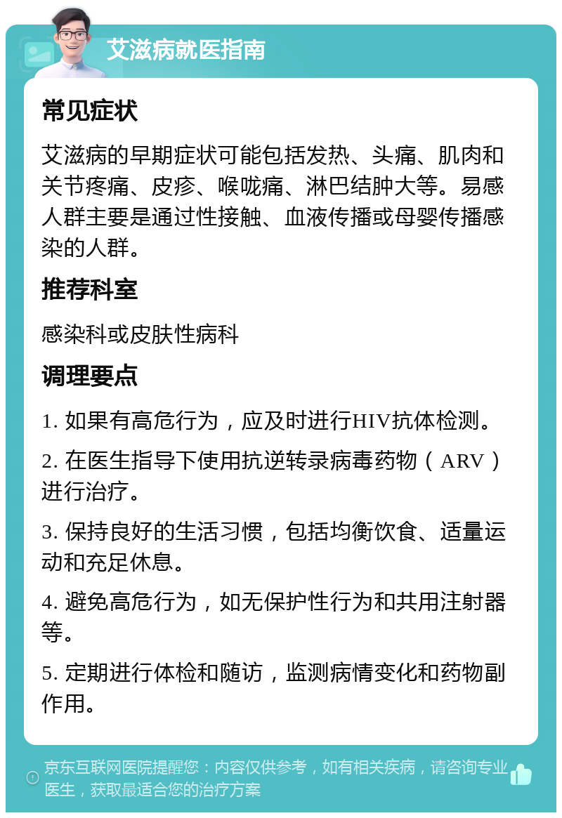 艾滋病就医指南 常见症状 艾滋病的早期症状可能包括发热、头痛、肌肉和关节疼痛、皮疹、喉咙痛、淋巴结肿大等。易感人群主要是通过性接触、血液传播或母婴传播感染的人群。 推荐科室 感染科或皮肤性病科 调理要点 1. 如果有高危行为，应及时进行HIV抗体检测。 2. 在医生指导下使用抗逆转录病毒药物（ARV）进行治疗。 3. 保持良好的生活习惯，包括均衡饮食、适量运动和充足休息。 4. 避免高危行为，如无保护性行为和共用注射器等。 5. 定期进行体检和随访，监测病情变化和药物副作用。