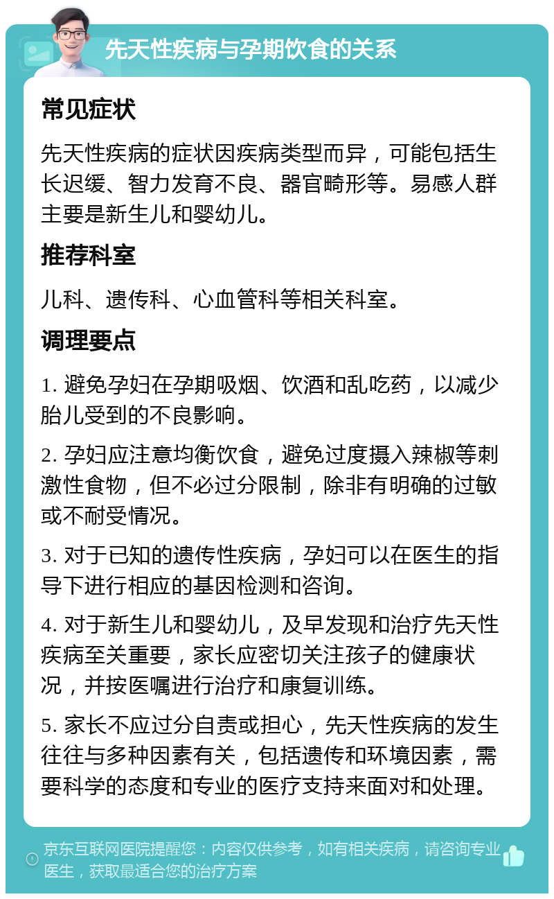 先天性疾病与孕期饮食的关系 常见症状 先天性疾病的症状因疾病类型而异，可能包括生长迟缓、智力发育不良、器官畸形等。易感人群主要是新生儿和婴幼儿。 推荐科室 儿科、遗传科、心血管科等相关科室。 调理要点 1. 避免孕妇在孕期吸烟、饮酒和乱吃药，以减少胎儿受到的不良影响。 2. 孕妇应注意均衡饮食，避免过度摄入辣椒等刺激性食物，但不必过分限制，除非有明确的过敏或不耐受情况。 3. 对于已知的遗传性疾病，孕妇可以在医生的指导下进行相应的基因检测和咨询。 4. 对于新生儿和婴幼儿，及早发现和治疗先天性疾病至关重要，家长应密切关注孩子的健康状况，并按医嘱进行治疗和康复训练。 5. 家长不应过分自责或担心，先天性疾病的发生往往与多种因素有关，包括遗传和环境因素，需要科学的态度和专业的医疗支持来面对和处理。