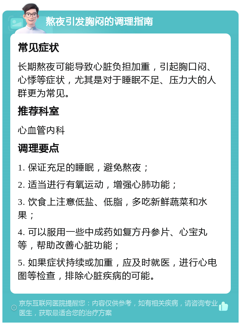 熬夜引发胸闷的调理指南 常见症状 长期熬夜可能导致心脏负担加重，引起胸口闷、心悸等症状，尤其是对于睡眠不足、压力大的人群更为常见。 推荐科室 心血管内科 调理要点 1. 保证充足的睡眠，避免熬夜； 2. 适当进行有氧运动，增强心肺功能； 3. 饮食上注意低盐、低脂，多吃新鲜蔬菜和水果； 4. 可以服用一些中成药如复方丹参片、心宝丸等，帮助改善心脏功能； 5. 如果症状持续或加重，应及时就医，进行心电图等检查，排除心脏疾病的可能。