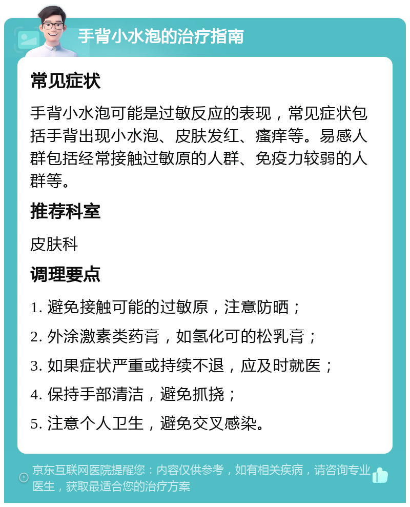 手背小水泡的治疗指南 常见症状 手背小水泡可能是过敏反应的表现，常见症状包括手背出现小水泡、皮肤发红、瘙痒等。易感人群包括经常接触过敏原的人群、免疫力较弱的人群等。 推荐科室 皮肤科 调理要点 1. 避免接触可能的过敏原，注意防晒； 2. 外涂激素类药膏，如氢化可的松乳膏； 3. 如果症状严重或持续不退，应及时就医； 4. 保持手部清洁，避免抓挠； 5. 注意个人卫生，避免交叉感染。