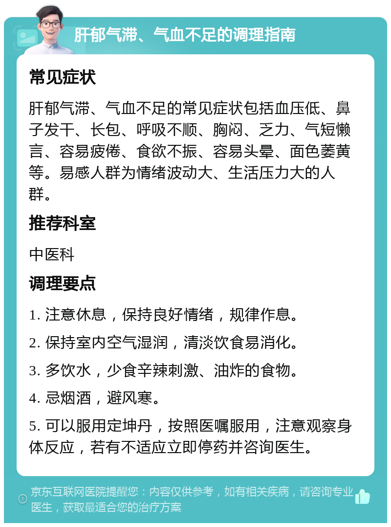 肝郁气滞、气血不足的调理指南 常见症状 肝郁气滞、气血不足的常见症状包括血压低、鼻子发干、长包、呼吸不顺、胸闷、乏力、气短懒言、容易疲倦、食欲不振、容易头晕、面色萎黄等。易感人群为情绪波动大、生活压力大的人群。 推荐科室 中医科 调理要点 1. 注意休息，保持良好情绪，规律作息。 2. 保持室内空气湿润，清淡饮食易消化。 3. 多饮水，少食辛辣刺激、油炸的食物。 4. 忌烟酒，避风寒。 5. 可以服用定坤丹，按照医嘱服用，注意观察身体反应，若有不适应立即停药并咨询医生。