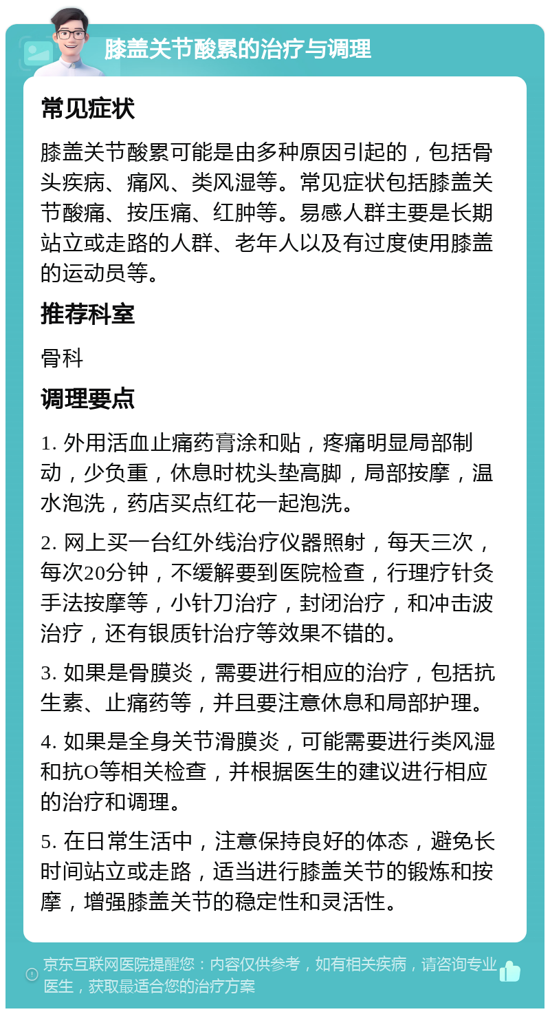 膝盖关节酸累的治疗与调理 常见症状 膝盖关节酸累可能是由多种原因引起的，包括骨头疾病、痛风、类风湿等。常见症状包括膝盖关节酸痛、按压痛、红肿等。易感人群主要是长期站立或走路的人群、老年人以及有过度使用膝盖的运动员等。 推荐科室 骨科 调理要点 1. 外用活血止痛药膏涂和贴，疼痛明显局部制动，少负重，休息时枕头垫高脚，局部按摩，温水泡洗，药店买点红花一起泡洗。 2. 网上买一台红外线治疗仪器照射，每天三次，每次20分钟，不缓解要到医院检查，行理疗针灸手法按摩等，小针刀治疗，封闭治疗，和冲击波治疗，还有银质针治疗等效果不错的。 3. 如果是骨膜炎，需要进行相应的治疗，包括抗生素、止痛药等，并且要注意休息和局部护理。 4. 如果是全身关节滑膜炎，可能需要进行类风湿和抗O等相关检查，并根据医生的建议进行相应的治疗和调理。 5. 在日常生活中，注意保持良好的体态，避免长时间站立或走路，适当进行膝盖关节的锻炼和按摩，增强膝盖关节的稳定性和灵活性。