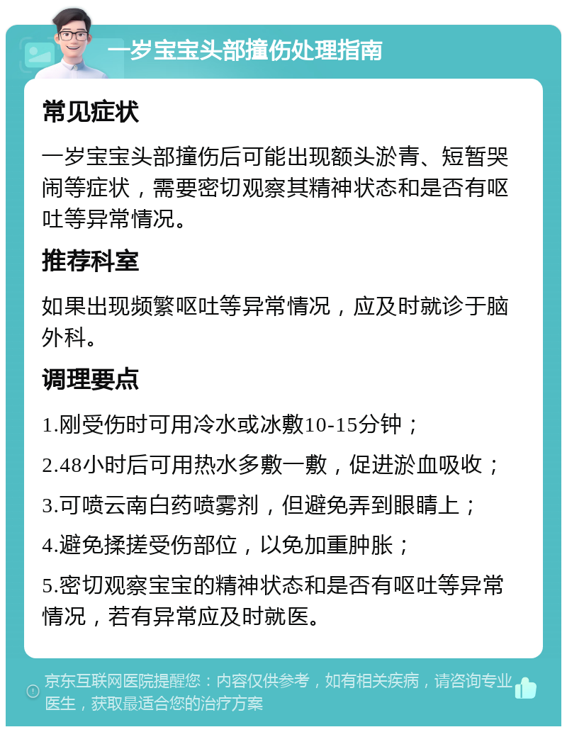 一岁宝宝头部撞伤处理指南 常见症状 一岁宝宝头部撞伤后可能出现额头淤青、短暂哭闹等症状，需要密切观察其精神状态和是否有呕吐等异常情况。 推荐科室 如果出现频繁呕吐等异常情况，应及时就诊于脑外科。 调理要点 1.刚受伤时可用冷水或冰敷10-15分钟； 2.48小时后可用热水多敷一敷，促进淤血吸收； 3.可喷云南白药喷雾剂，但避免弄到眼睛上； 4.避免揉搓受伤部位，以免加重肿胀； 5.密切观察宝宝的精神状态和是否有呕吐等异常情况，若有异常应及时就医。