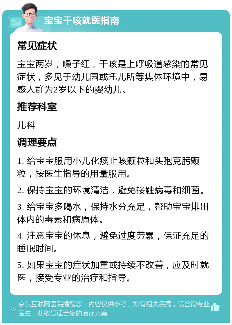 宝宝干咳就医指南 常见症状 宝宝两岁，嗓子红，干咳是上呼吸道感染的常见症状，多见于幼儿园或托儿所等集体环境中，易感人群为2岁以下的婴幼儿。 推荐科室 儿科 调理要点 1. 给宝宝服用小儿化痰止咳颗粒和头孢克肟颗粒，按医生指导的用量服用。 2. 保持宝宝的环境清洁，避免接触病毒和细菌。 3. 给宝宝多喝水，保持水分充足，帮助宝宝排出体内的毒素和病原体。 4. 注意宝宝的休息，避免过度劳累，保证充足的睡眠时间。 5. 如果宝宝的症状加重或持续不改善，应及时就医，接受专业的治疗和指导。