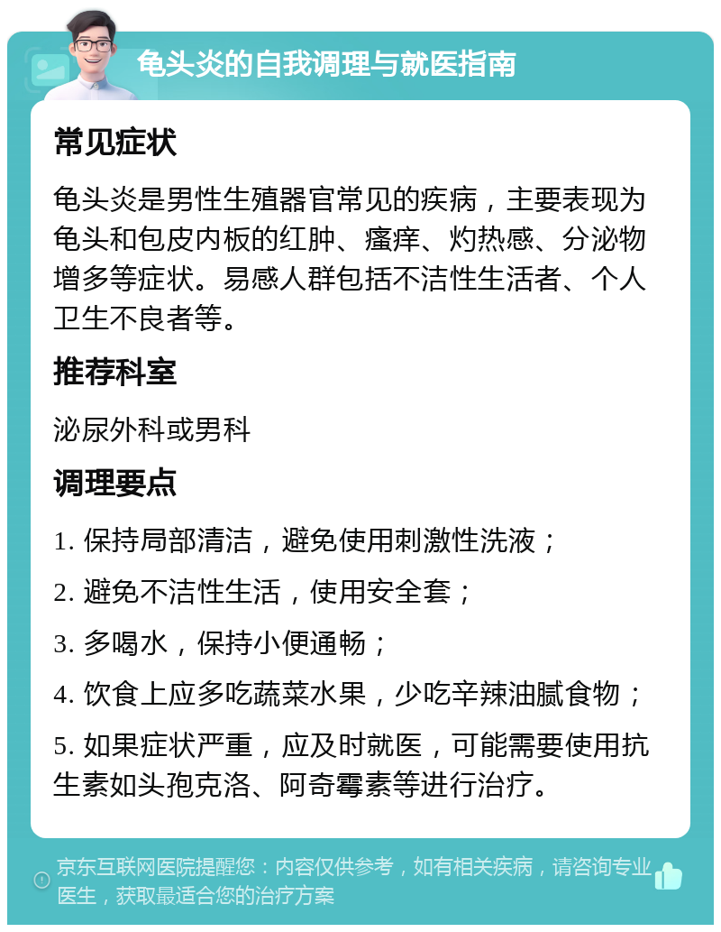 龟头炎的自我调理与就医指南 常见症状 龟头炎是男性生殖器官常见的疾病，主要表现为龟头和包皮内板的红肿、瘙痒、灼热感、分泌物增多等症状。易感人群包括不洁性生活者、个人卫生不良者等。 推荐科室 泌尿外科或男科 调理要点 1. 保持局部清洁，避免使用刺激性洗液； 2. 避免不洁性生活，使用安全套； 3. 多喝水，保持小便通畅； 4. 饮食上应多吃蔬菜水果，少吃辛辣油腻食物； 5. 如果症状严重，应及时就医，可能需要使用抗生素如头孢克洛、阿奇霉素等进行治疗。